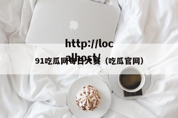 91吃瓜网每日大赛（吃瓜官网）